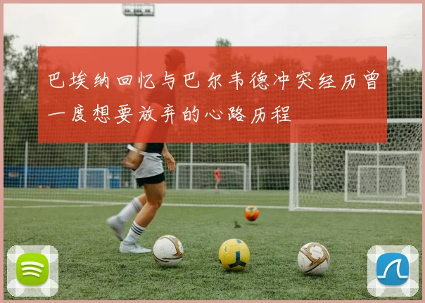巴埃纳回忆与巴尔韦德冲突经历曾一度想要放弃的心路历程