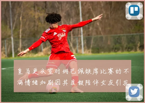 皇马更衣室对姆巴佩缺席比赛的不满情绪加剧因其度假陪伴女友引发争议
