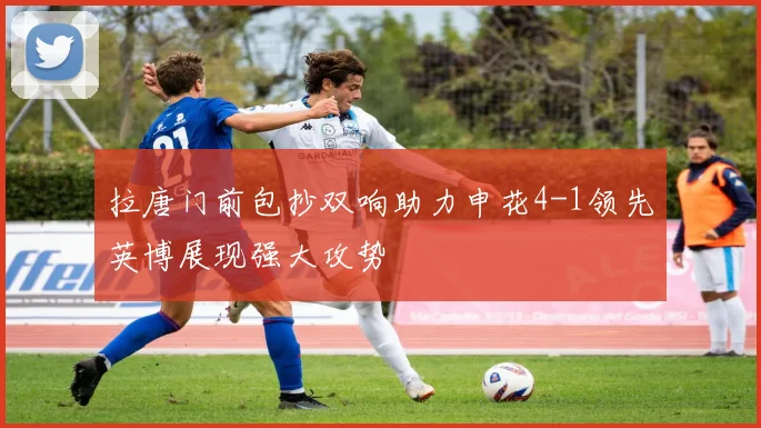 拉唐门前包抄双响助力申花4-1领先英博展现强大攻势