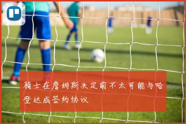 骑士在詹姆斯决定前不太可能与哈登达成签约协议