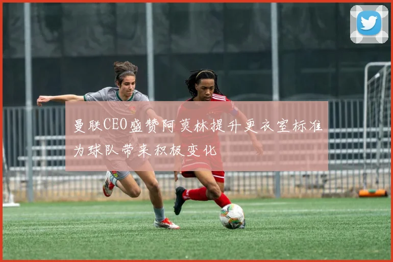 曼联CEO盛赞阿莫林提升更衣室标准为球队带来积极变化