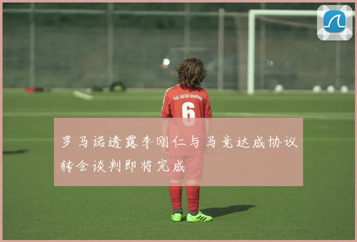 罗马诺透露李刚仁与马竞达成协议转会谈判即将完成