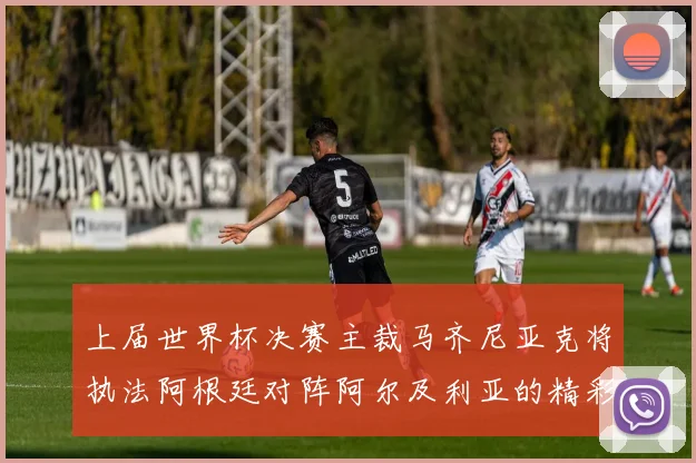上届世界杯决赛主裁马齐尼亚克将执法阿根廷对阵阿尔及利亚的精彩对决