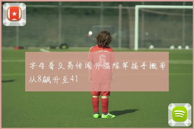 字母哥交易传闻升温绿军接手概率从8飙升至41