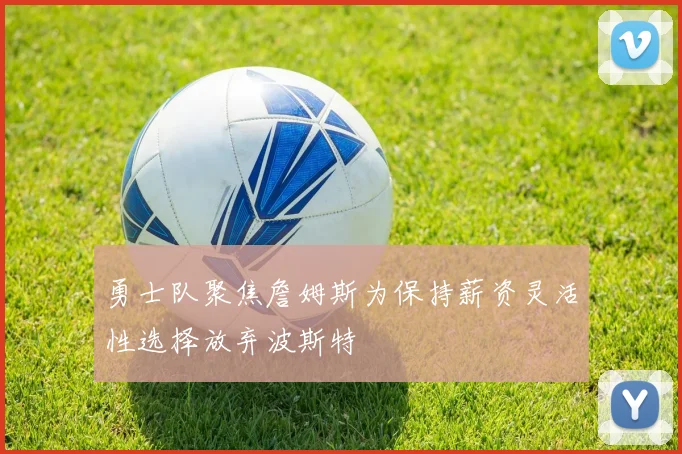 勇士队聚焦詹姆斯为保持薪资灵活性选择放弃波斯特