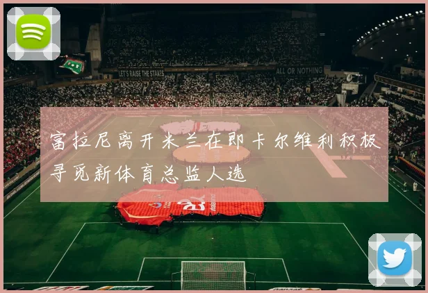 富拉尼离开米兰在即卡尔维利积极寻觅新体育总监人选