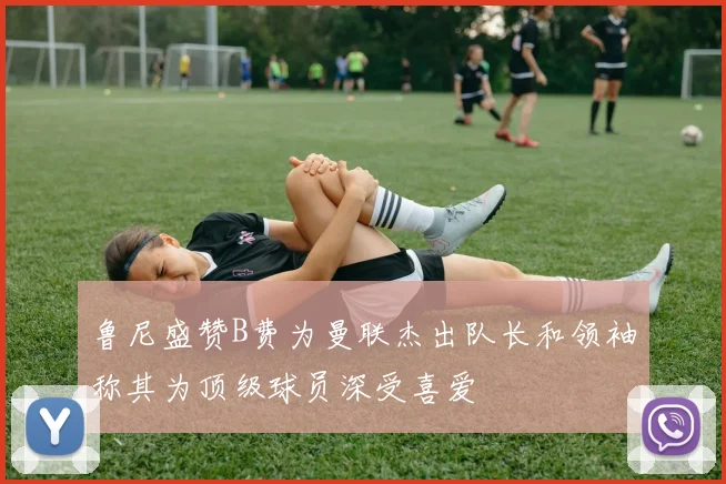 鲁尼盛赞B费为曼联杰出队长和领袖称其为顶级球员深受喜爱