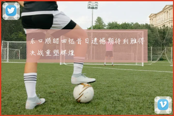 东口顺昭回忆昔日遗憾期待利雅得决战重塑辉煌