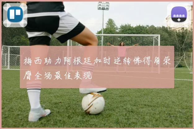 梅西助力阿根廷加时逆转佛得角荣膺全场最佳表现